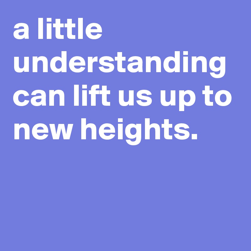 a little understanding can lift us up to new heights. 

