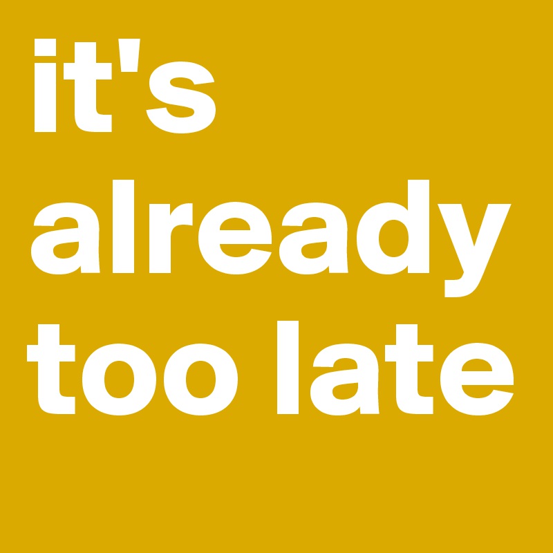 it's already too late