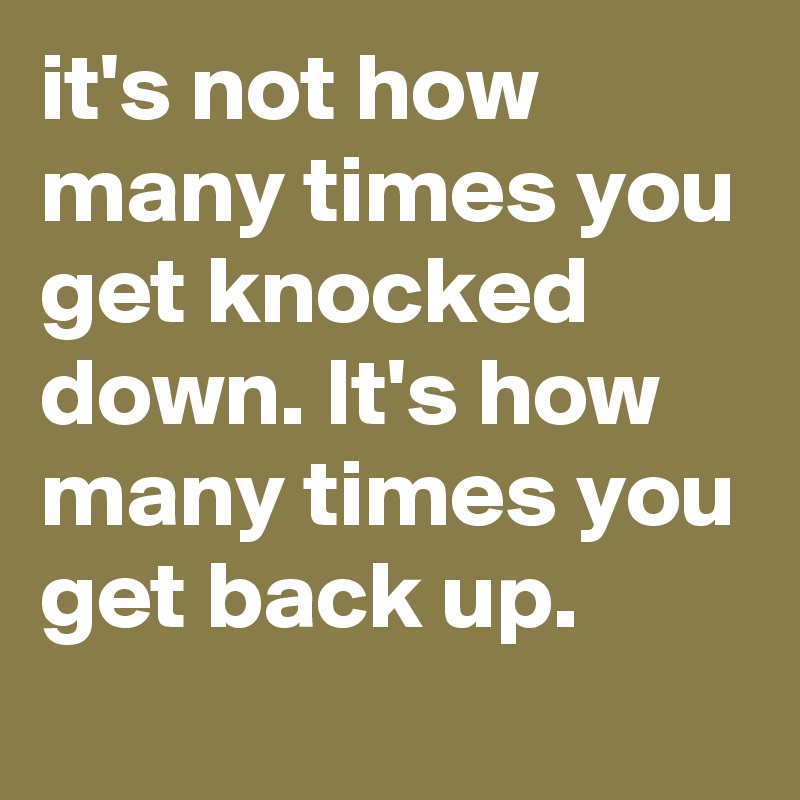 it's not how many times you get knocked down. It's how many times you get back up.