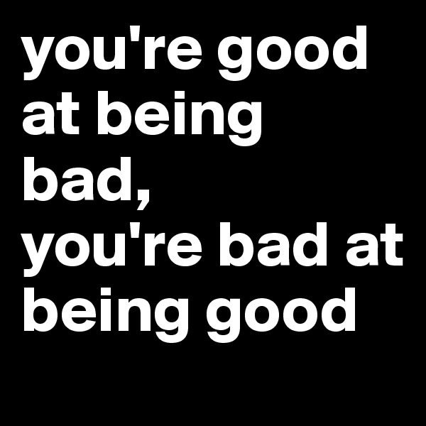 you're good at being bad,
you're bad at being good