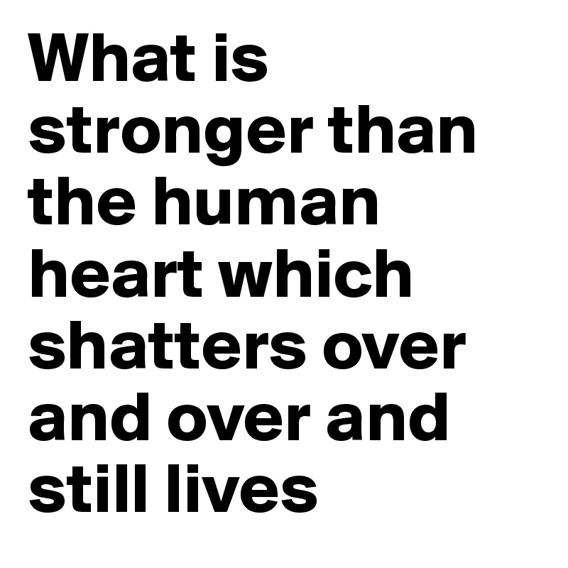 What is stronger than the human heart which shatters over and over and still lives