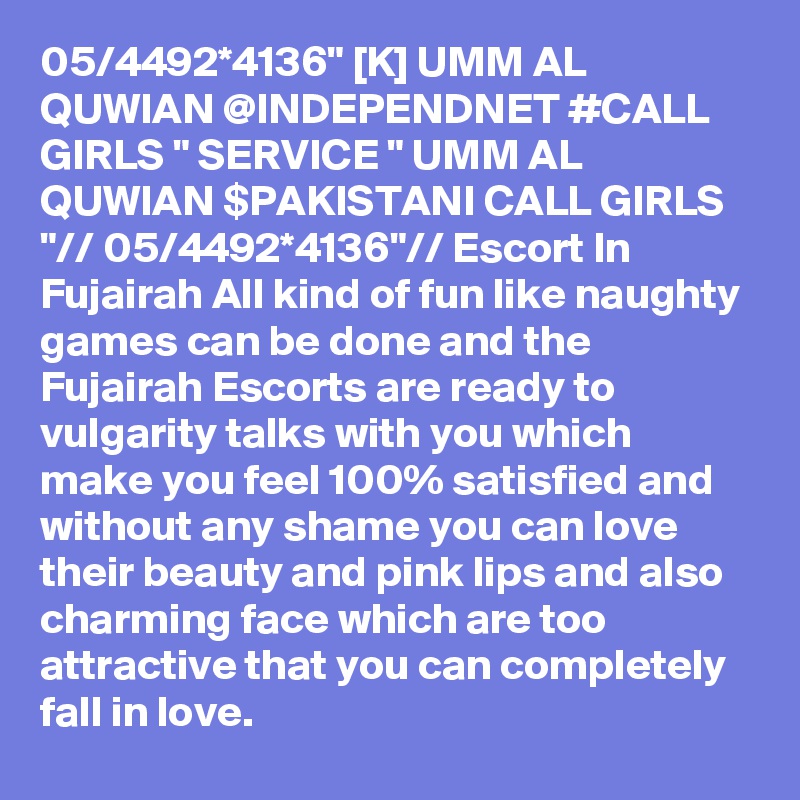 05/4492*4136" [K] UMM AL QUWIAN @INDEPENDNET #CALL GIRLS " SERVICE " UMM AL QUWIAN $PAKISTANI CALL GIRLS "// 05/4492*4136"// Escort In Fujairah All kind of fun like naughty games can be done and the Fujairah Escorts are ready to vulgarity talks with you which make you feel 100% satisfied and without any shame you can love their beauty and pink lips and also charming face which are too attractive that you can completely fall in love.  