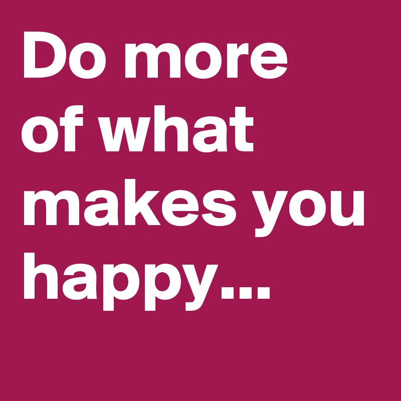 Do more of what makes you happy... 