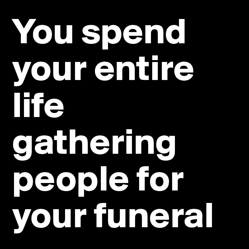 You spend your entire life gathering people for your funeral