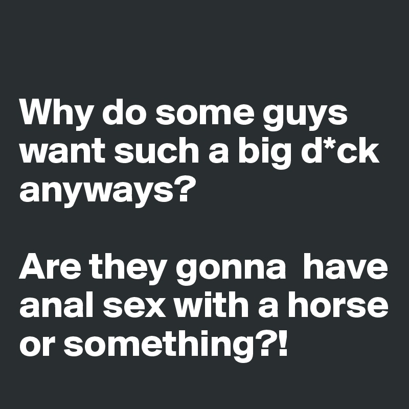 

Why do some guys want such a big d*ck anyways?

Are they gonna  have anal sex with a horse or something?!