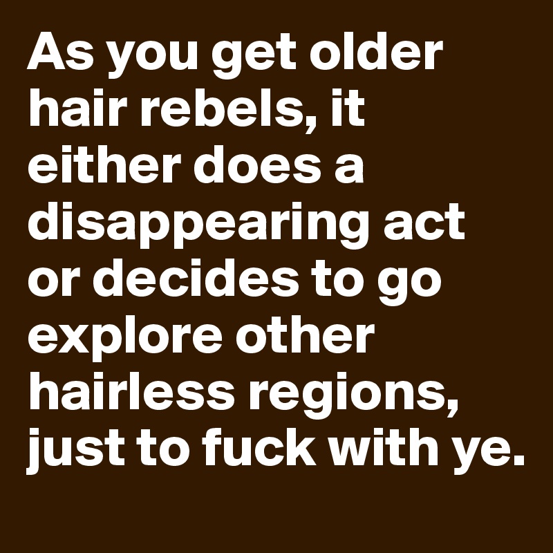 As you get older hair rebels, it either does a disappearing act or decides to go explore other hairless regions, just to fuck with ye.