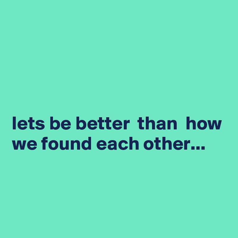 




lets be better  than  how we found each other...


