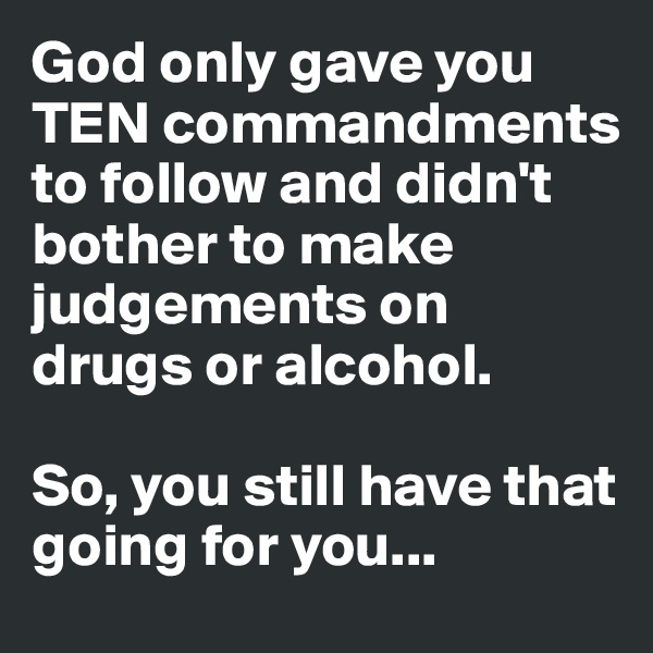 God only gave you TEN commandments to follow and didn't bother to make judgements on drugs or alcohol.

So, you still have that going for you...