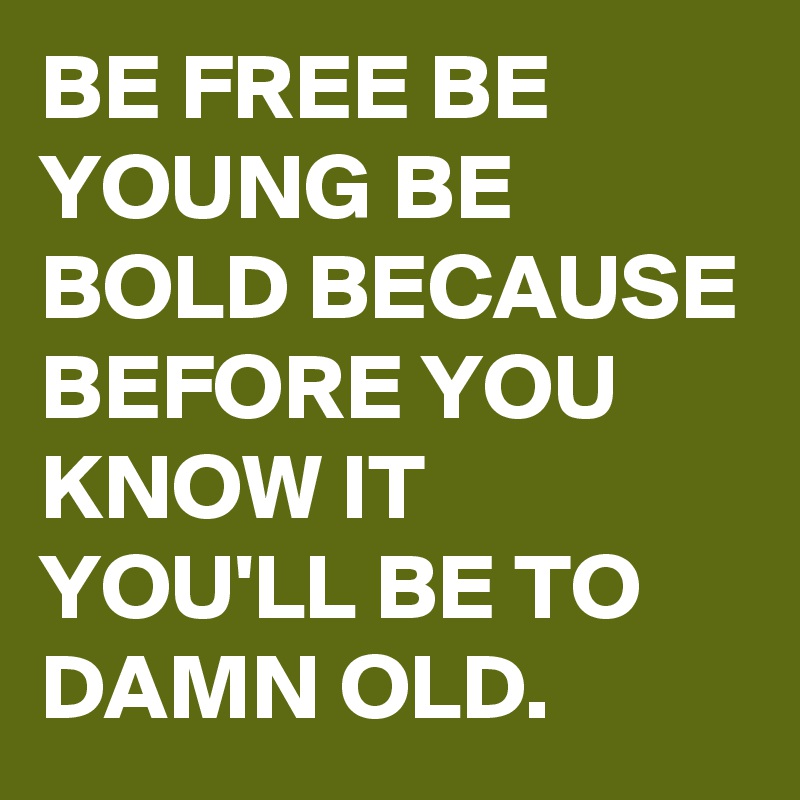 BE FREE BE YOUNG BE BOLD BECAUSE BEFORE YOU KNOW IT YOU'LL BE TO DAMN OLD.