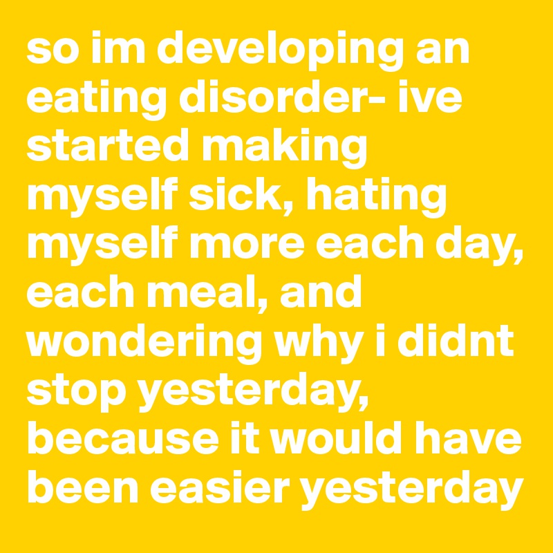so im developing an eating disorder- ive started making myself sick, hating myself more each day, each meal, and wondering why i didnt stop yesterday, because it would have been easier yesterday