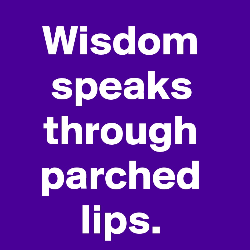Wisdom speaks through parched lips.