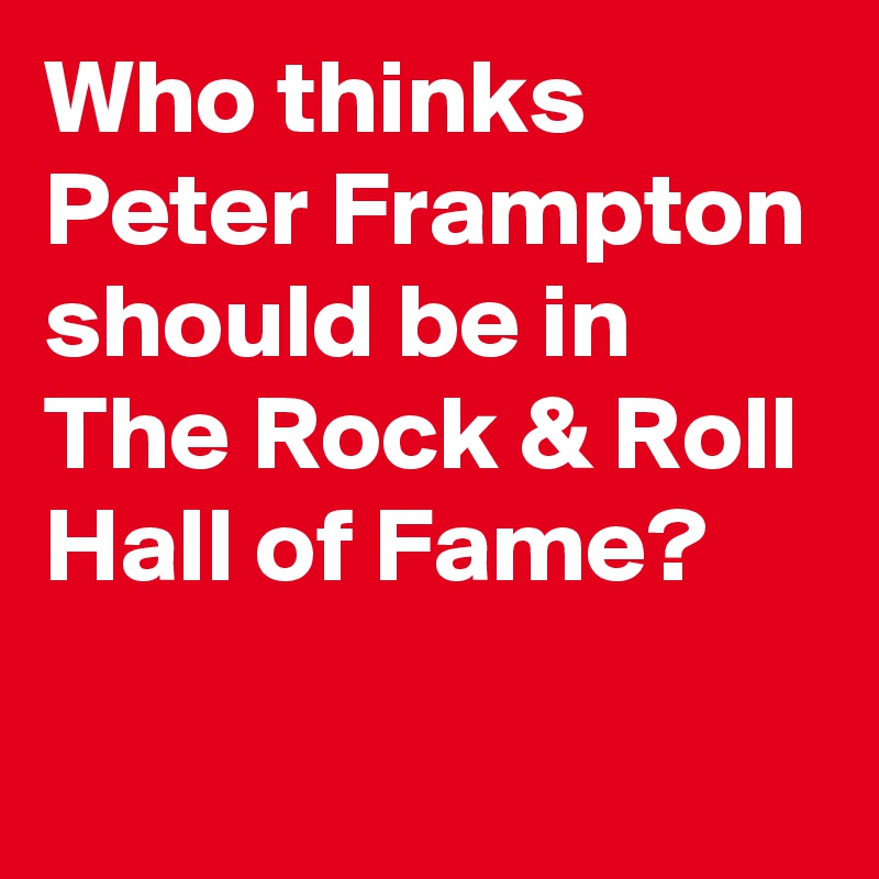 Who thinks Peter Frampton should be in The Rock & Roll Hall of Fame?

