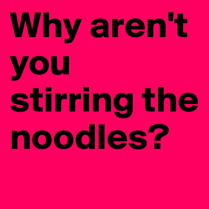 Why aren't you stirring the noodles?