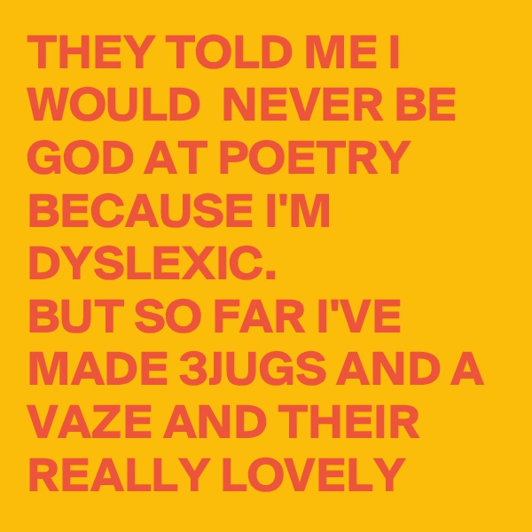 THEY TOLD ME I WOULD  NEVER BE GOD AT POETRY BECAUSE I'M DYSLEXIC. 
BUT SO FAR I'VE MADE 3JUGS AND A VAZE AND THEIR REALLY LOVELY