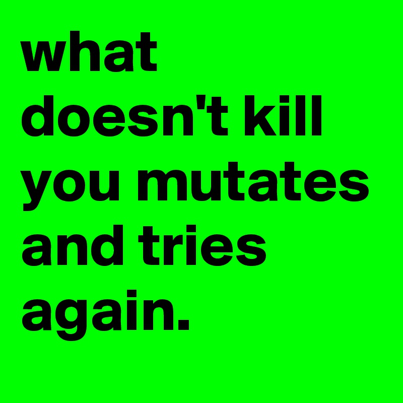 what doesn't kill you mutates and tries again.