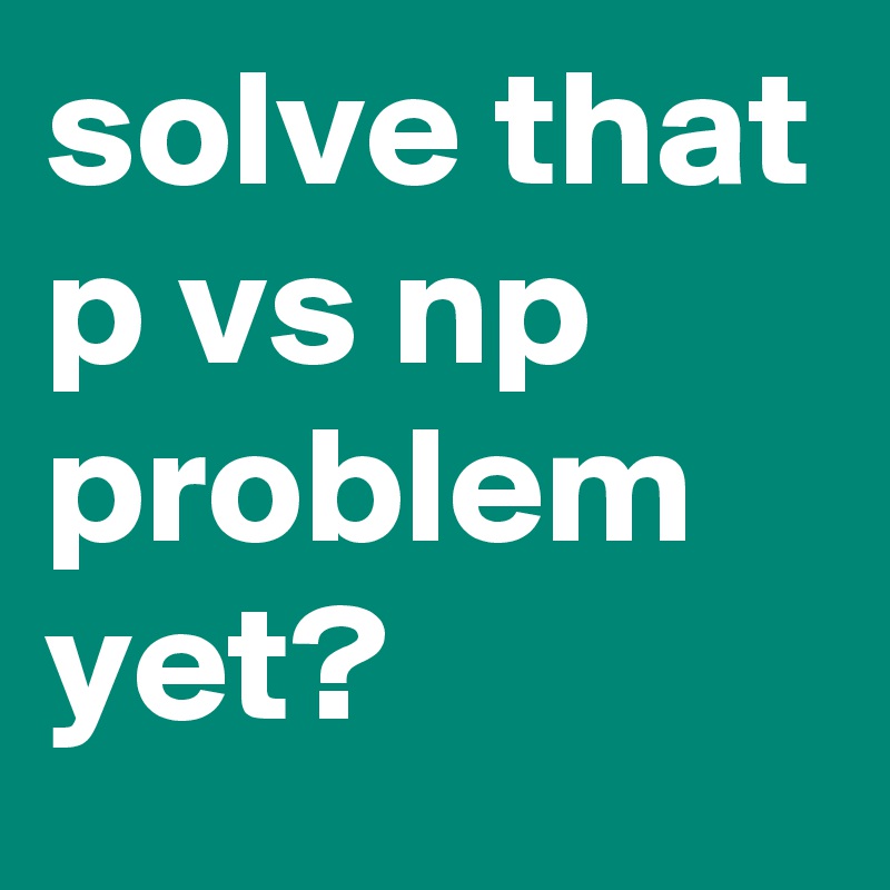 solve that p vs np problem yet?