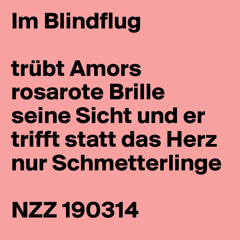 Im Blindflug

trübt Amors rosarote Brille
seine Sicht und er
trifft statt das Herz nur Schmetterlinge 

NZZ 190314