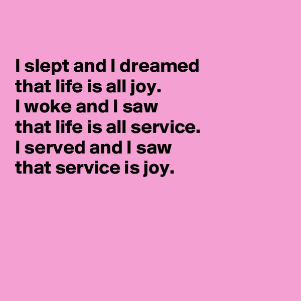 

I slept and I dreamed
that life is all joy. 
I woke and I saw
that life is all service.
I served and I saw 
that service is joy.




