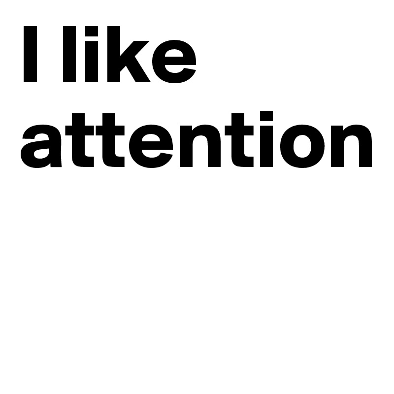 I like attention

