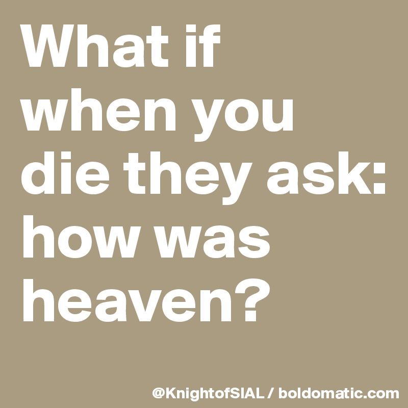 What if when you die they ask: how was heaven?