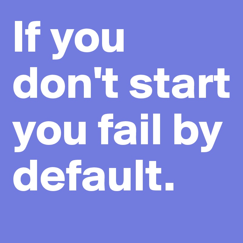 If you don't start
you fail by default. 
