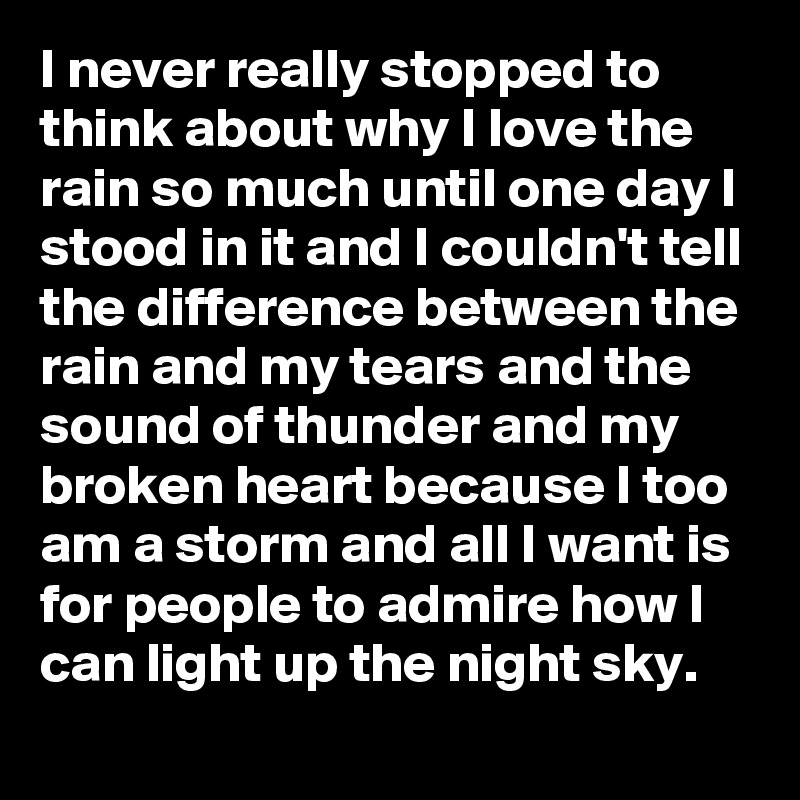 I never really stopped to think about why I love the rain so much until one day I stood in it and I couldn't tell the difference between the rain and my tears and the sound of thunder and my broken heart because I too am a storm and all I want is for people to admire how I can light up the night sky.