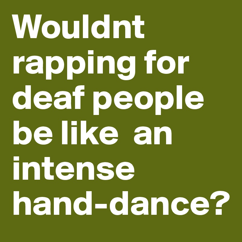 Wouldnt rapping for deaf people be like  an intense hand-dance?