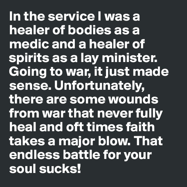 In the service I was a healer of bodies as a medic and a healer of spirits as a lay minister. Going to war, it just made sense. Unfortunately, there are some wounds from war that never fully heal and oft times faith takes a major blow. That endless battle for your soul sucks!