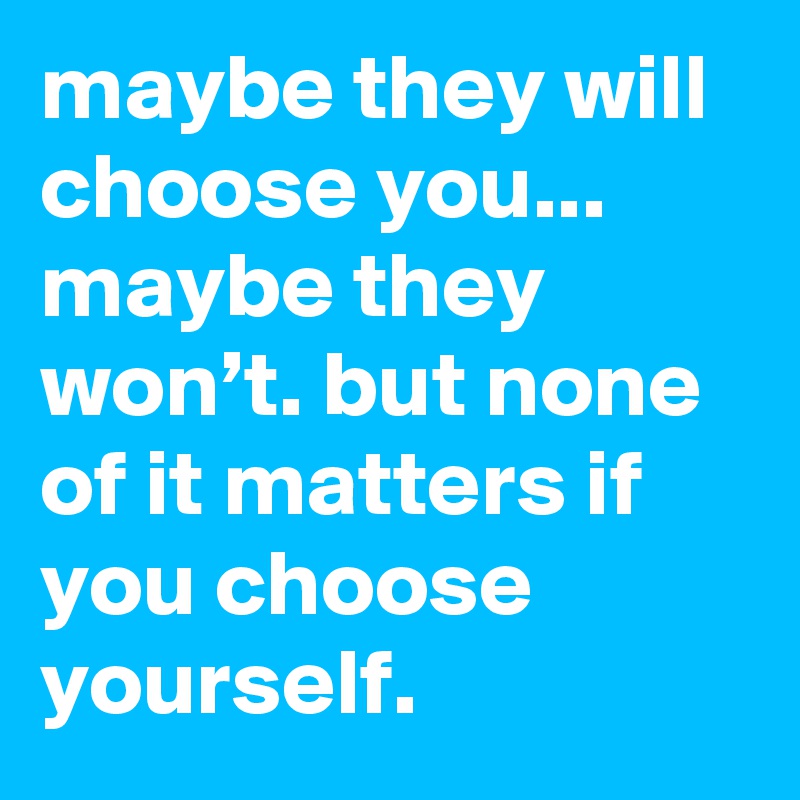 maybe they will choose you... maybe they won’t. but none of it matters if you choose yourself.