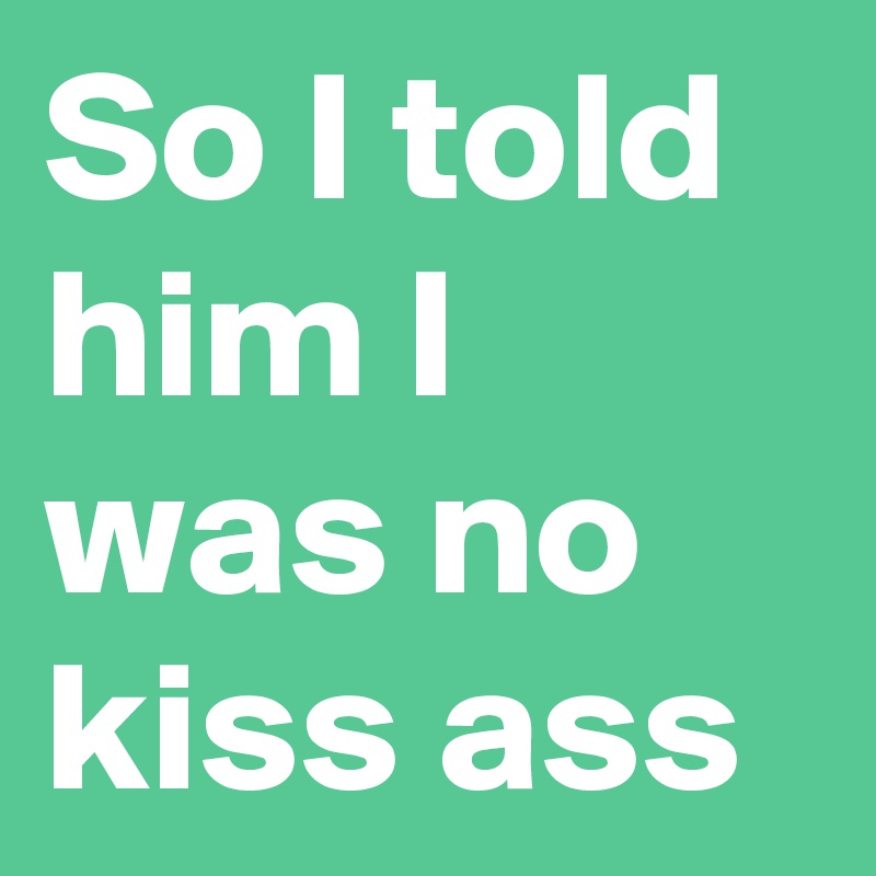So I told him I was no kiss ass