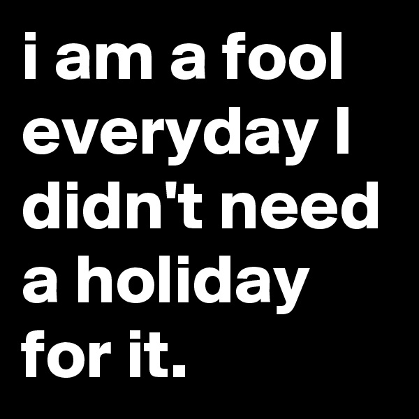 i am a fool everyday I didn't need a holiday for it.