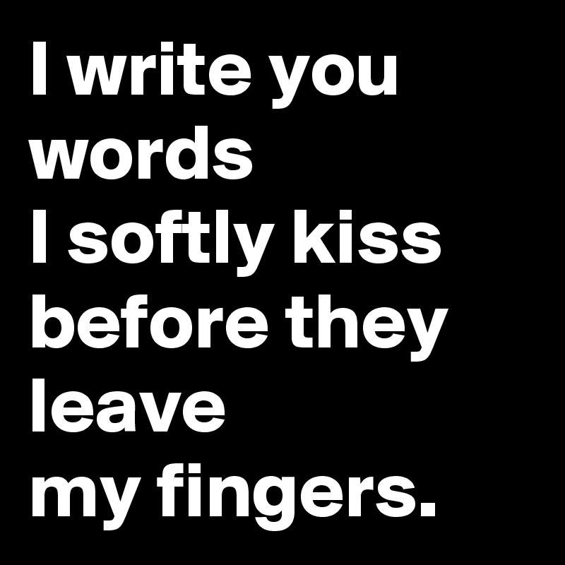 I write you words 
I softly kiss 
before they leave 
my fingers.