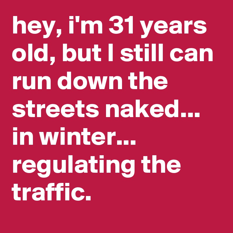 hey, i'm 31 years old, but I still can run down the streets naked... in winter... regulating the traffic.