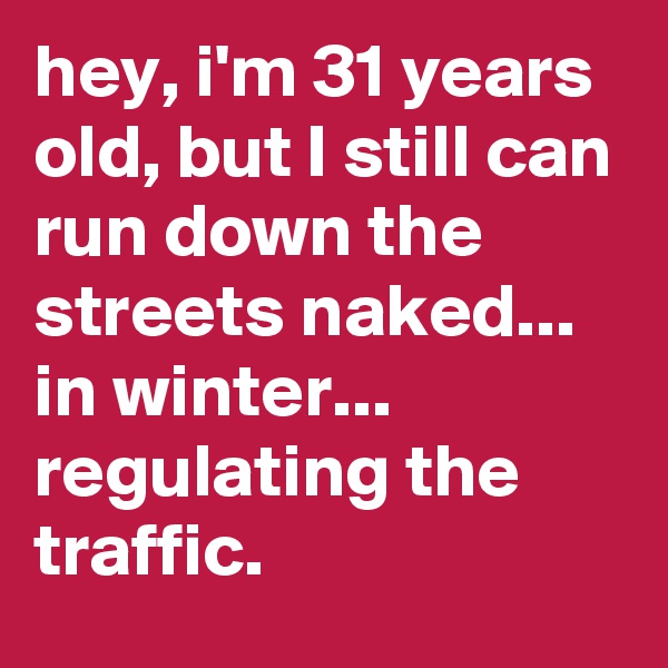 hey, i'm 31 years old, but I still can run down the streets naked... in winter... regulating the traffic.