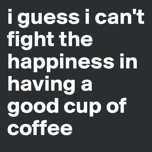 i guess i can't fight the happiness in having a good cup of coffee