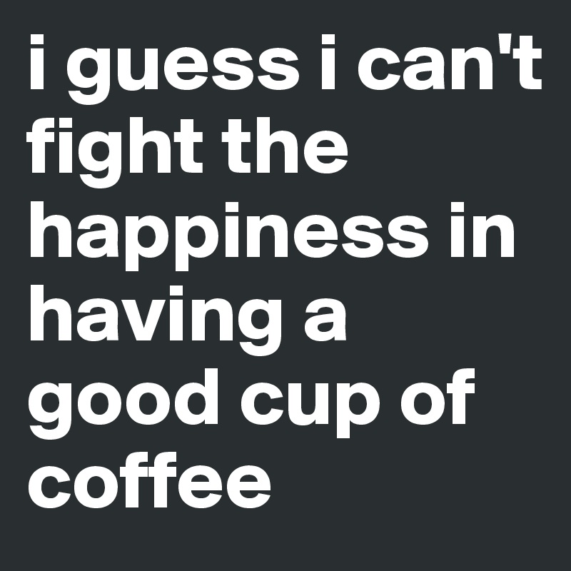 i guess i can't fight the happiness in having a good cup of coffee