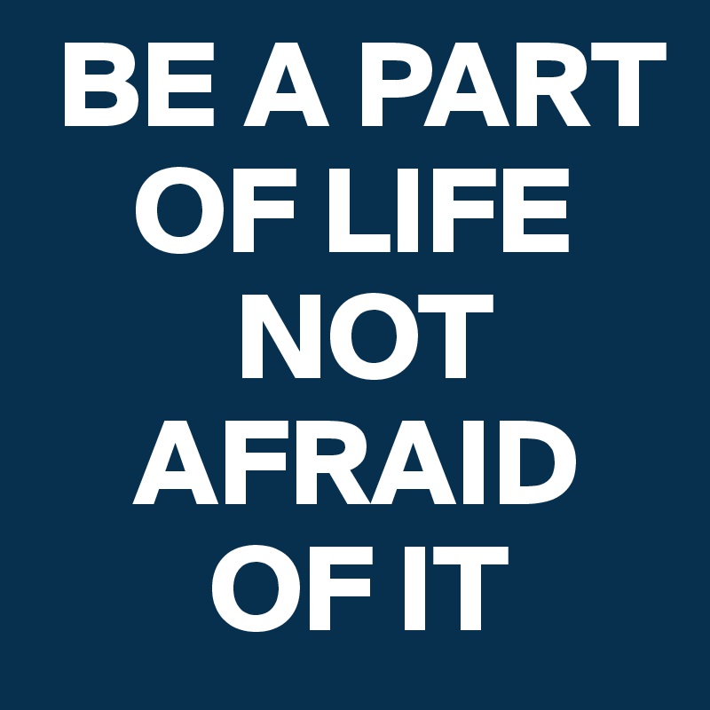  BE A PART 
    OF LIFE 
        NOT 
    AFRAID   
       OF IT