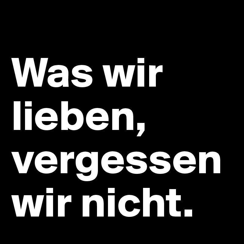 
Was wir lieben, vergessen wir nicht.