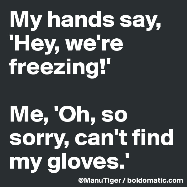 My hands say, 'Hey, we're freezing!'

Me, 'Oh, so sorry, can't find my gloves.'
