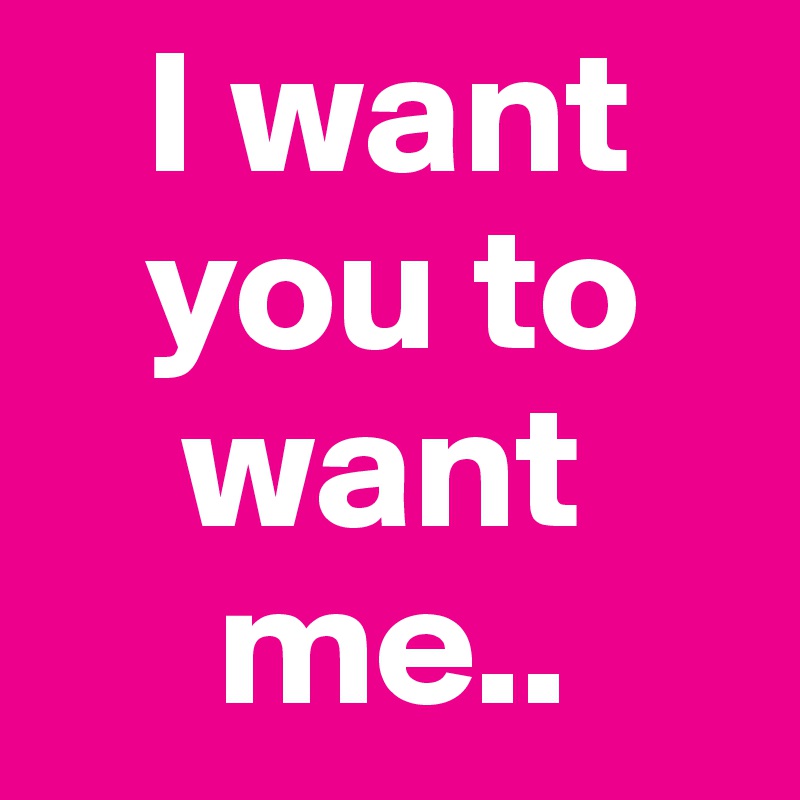    I want 
   you to 
    want  
     me..