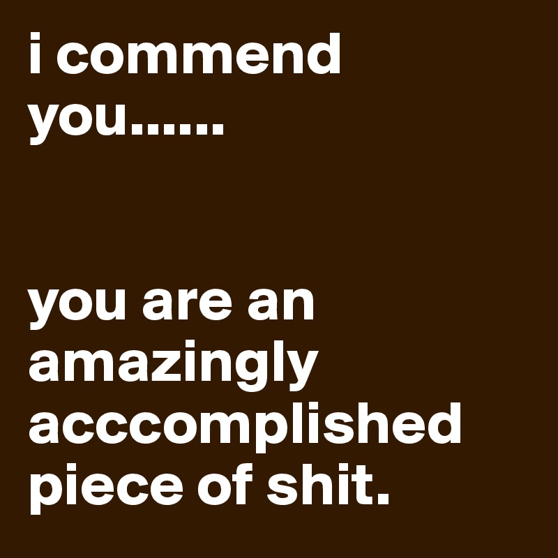 i commend you......


you are an amazingly acccomplished piece of shit.