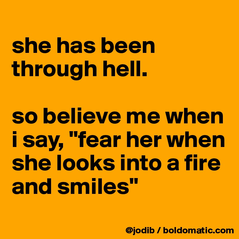 
she has been through hell. 

so believe me when i say, "fear her when she looks into a fire and smiles"
