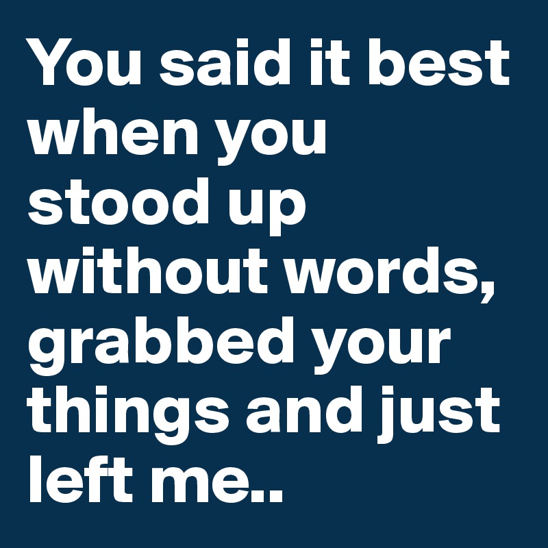 You said it best when you stood up without words, grabbed your things and just left me..