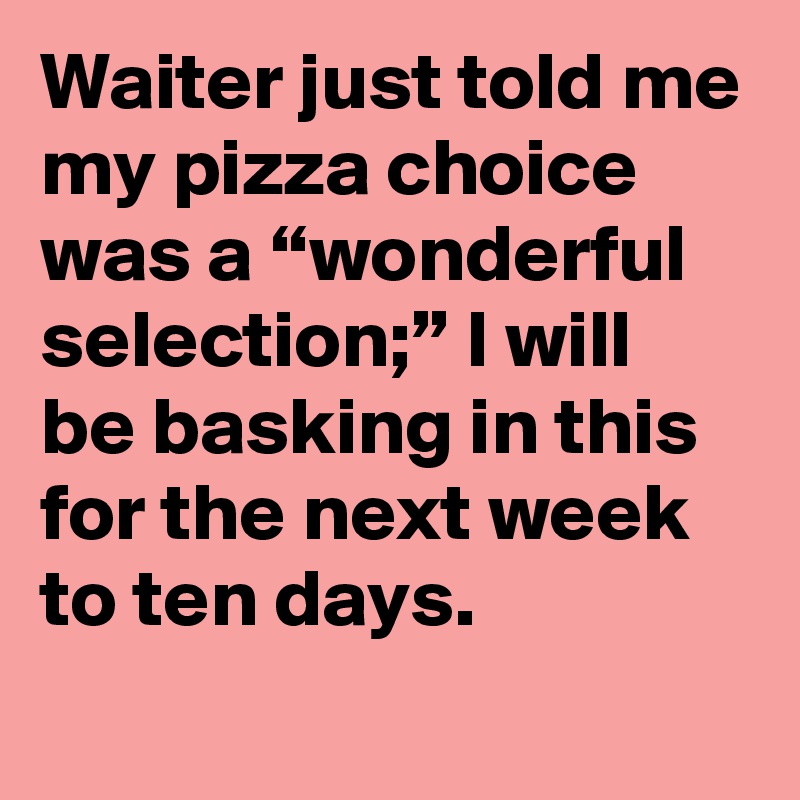 Waiter just told me my pizza choice was a “wonderful selection;” I will be basking in this for the next week to ten days.