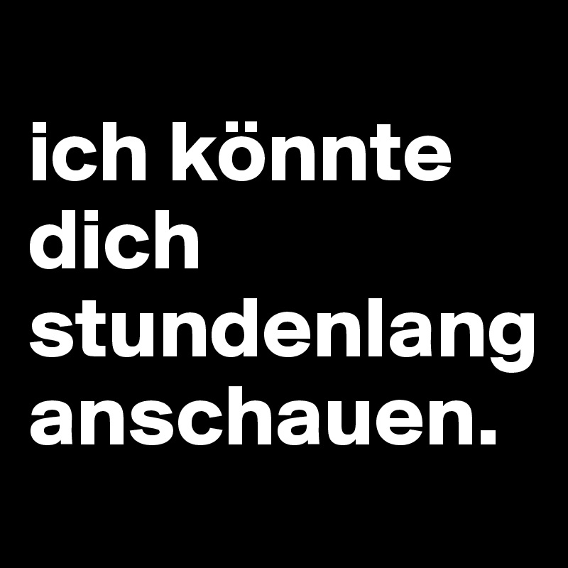 
ich könnte dich stundenlang anschauen.