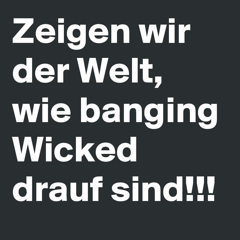 Zeigen wir der Welt, wie banging Wicked drauf sind!!!