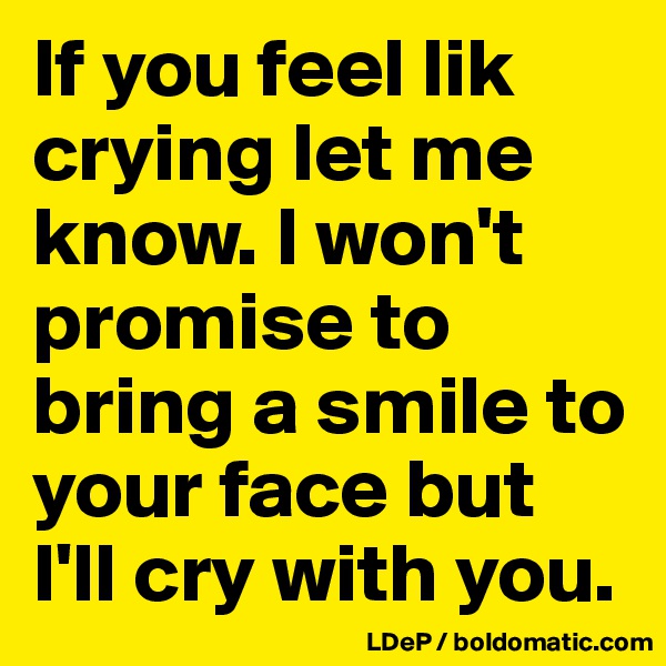 If you feel lik crying let me know. I won't promise to bring a smile to your face but I'll cry with you. 