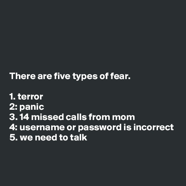 





There are five types of fear.

1. terror
2: panic
3. 14 missed calls from mom
4: username or password is incorrect
5. we need to talk


