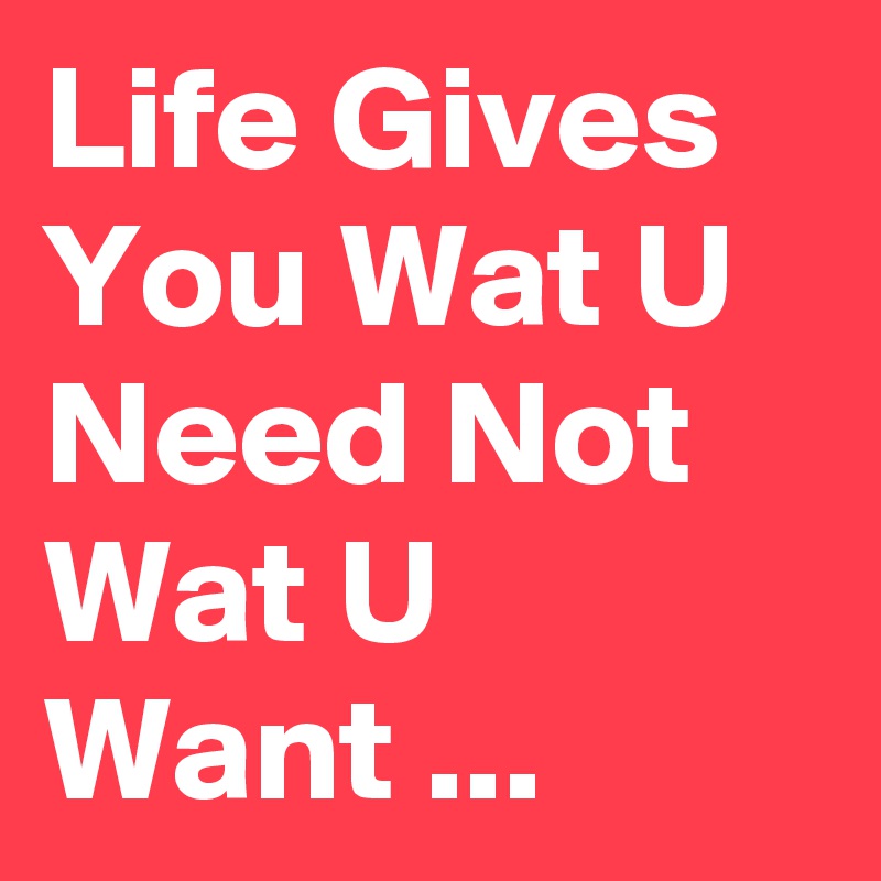 Life Gives You Wat U Need Not Wat U Want ...