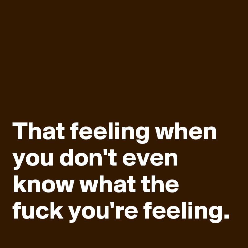 



That feeling when you don't even know what the fuck you're feeling.